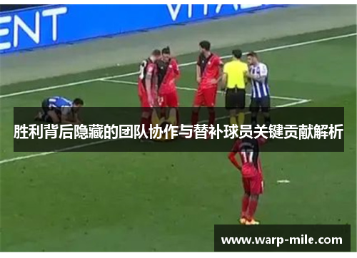 胜利背后隐藏的团队协作与替补球员关键贡献解析 胜利背后隐藏的团队协作与替补球员关键贡献解析