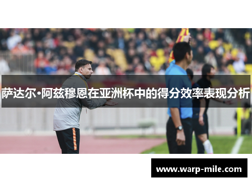 萨达尔·阿兹穆恩在亚洲杯中的得分效率表现分析 萨达尔·阿兹穆恩在亚洲杯中的得分效率表现分析
