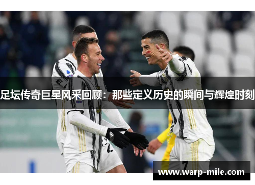 足坛传奇巨星风采回顾：那些定义历史的瞬间与辉煌时刻